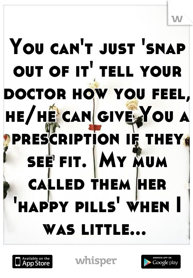 You can't just 'snap out of it' tell your doctor how you feel, he/he can give You a prescription if they see fit.  My mum called them her 'happy pills' when I was little... 
