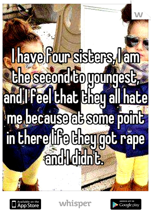 I have four sisters, I am the second to youngest, and I feel that they all hate me because at some point in there life they got rape and I didn't. 