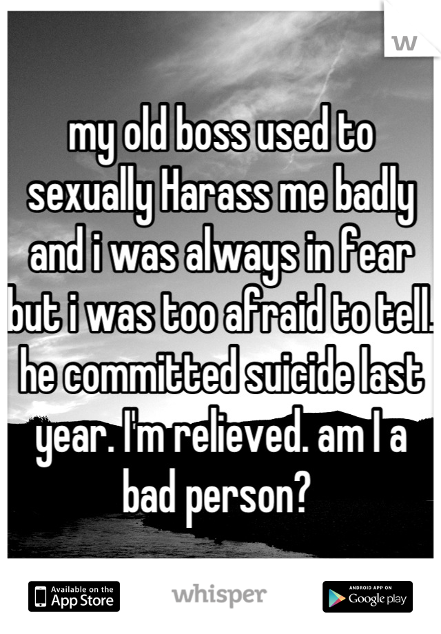 my old boss used to sexually Harass me badly and i was always in fear but i was too afraid to tell. he committed suicide last year. I'm relieved. am I a bad person? 