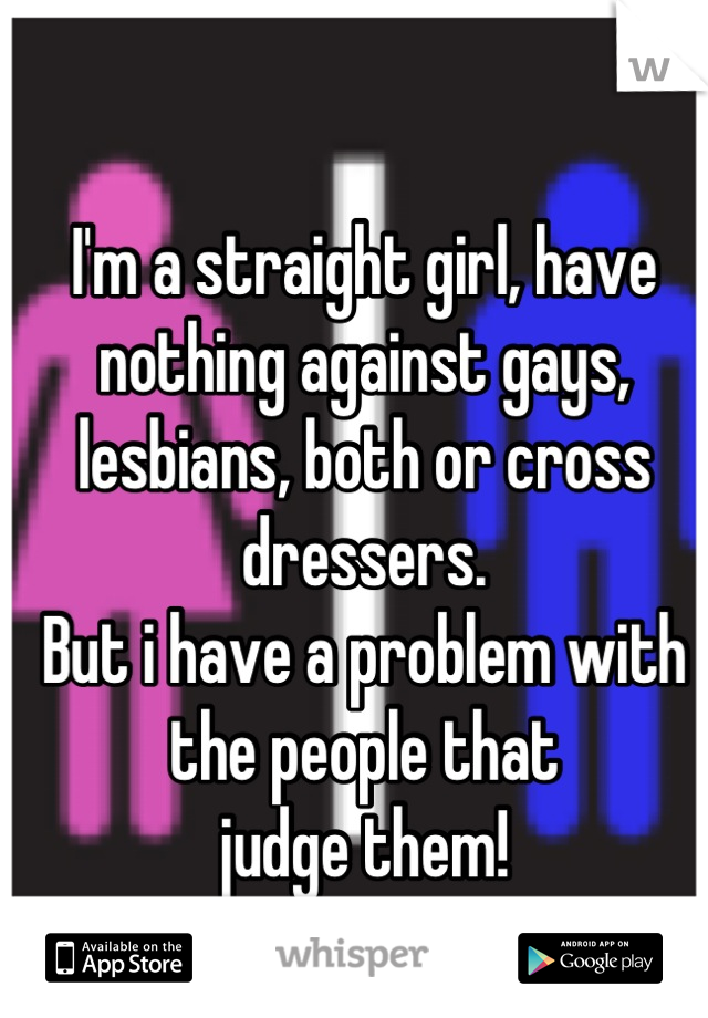 I'm a straight girl, have nothing against gays, lesbians, both or cross dressers. 
But i have a problem with the people that 
judge them!