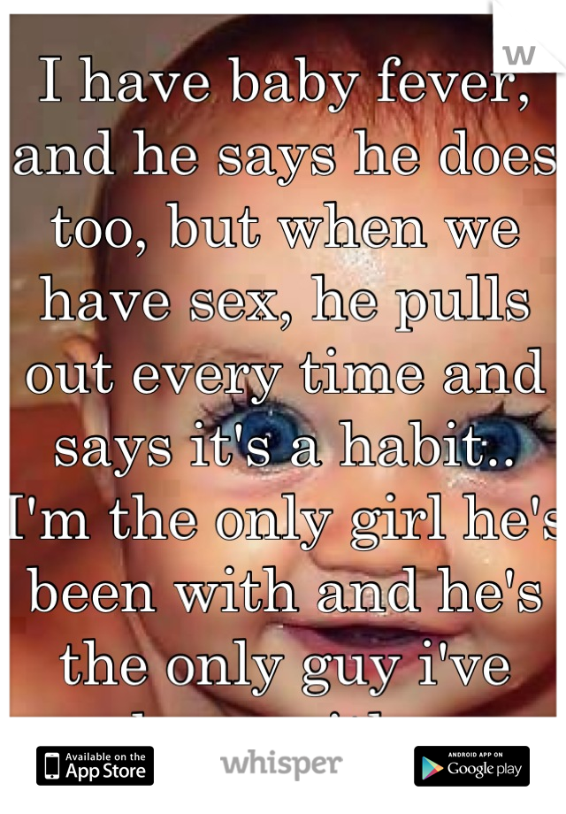 I have baby fever, and he says he does too, but when we have sex, he pulls out every time and says it's a habit.. I'm the only girl he's been with and he's the only guy i've been with. 
