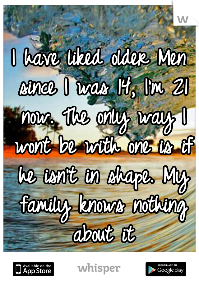 I have liked older Men since I was 14, I'm 21 now. The only way I wont be with one is if he isn't in shape. My family knows nothing about it