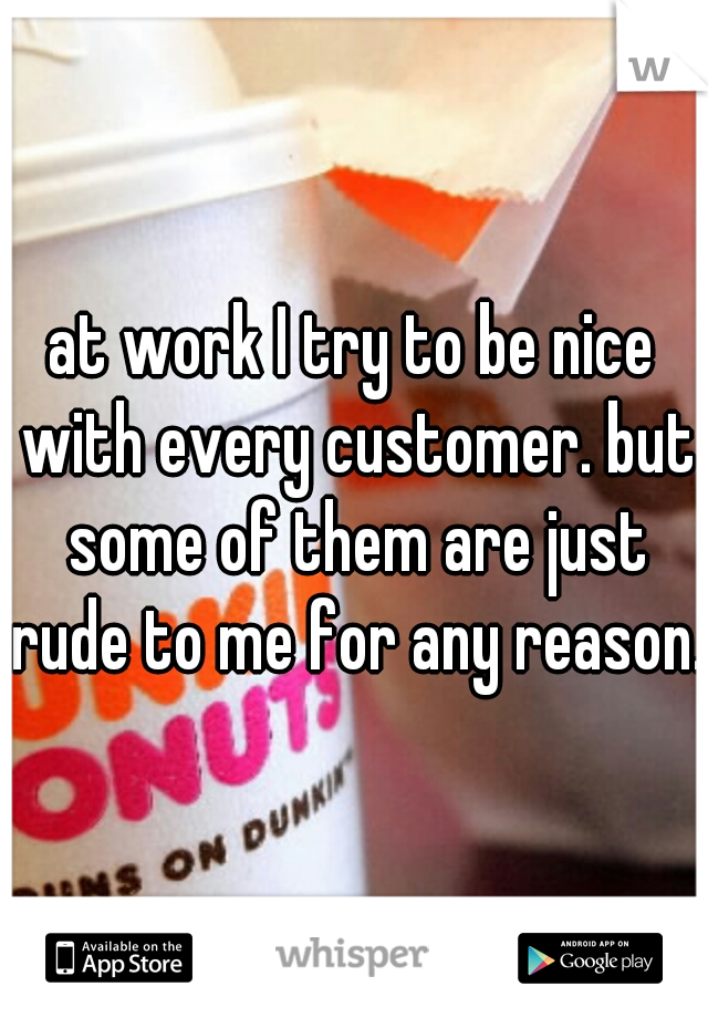 at work I try to be nice with every customer. but some of them are just rude to me for any reason. 