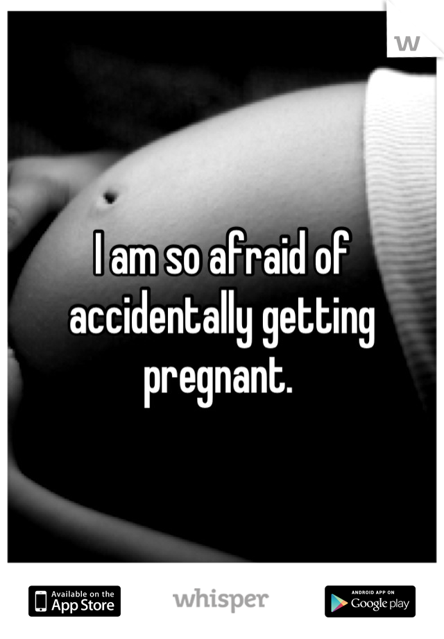 I am so afraid of accidentally getting pregnant. 