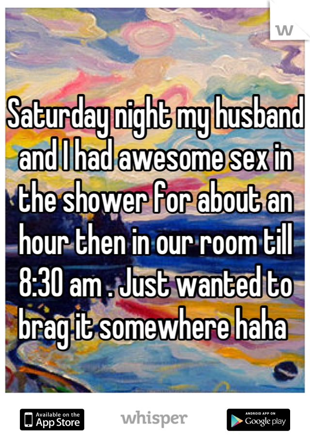 Saturday night my husband and I had awesome sex in the shower for about an hour then in our room till 8:30 am . Just wanted to brag it somewhere haha 
