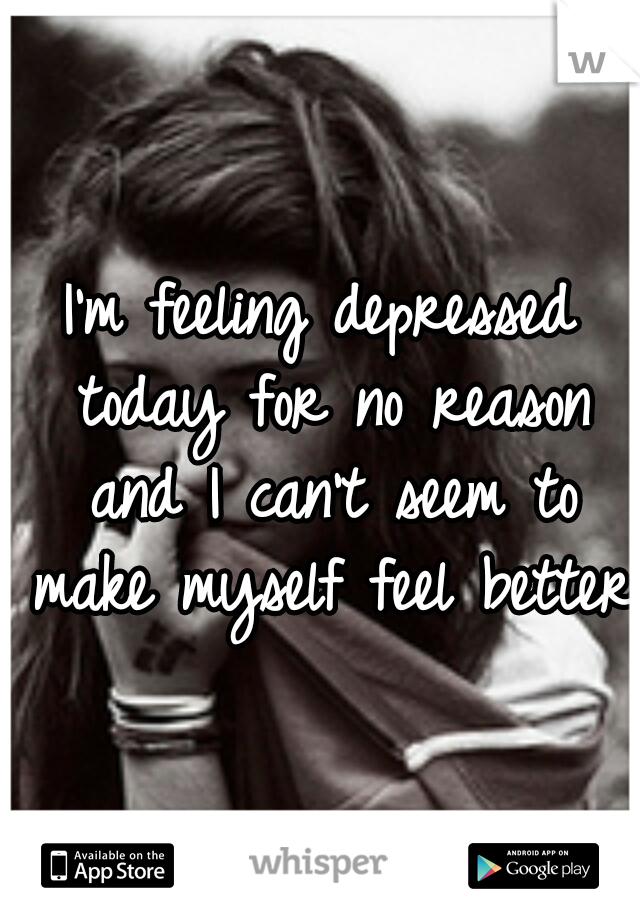 I'm feeling depressed today for no reason and I can't seem to make myself feel better 
