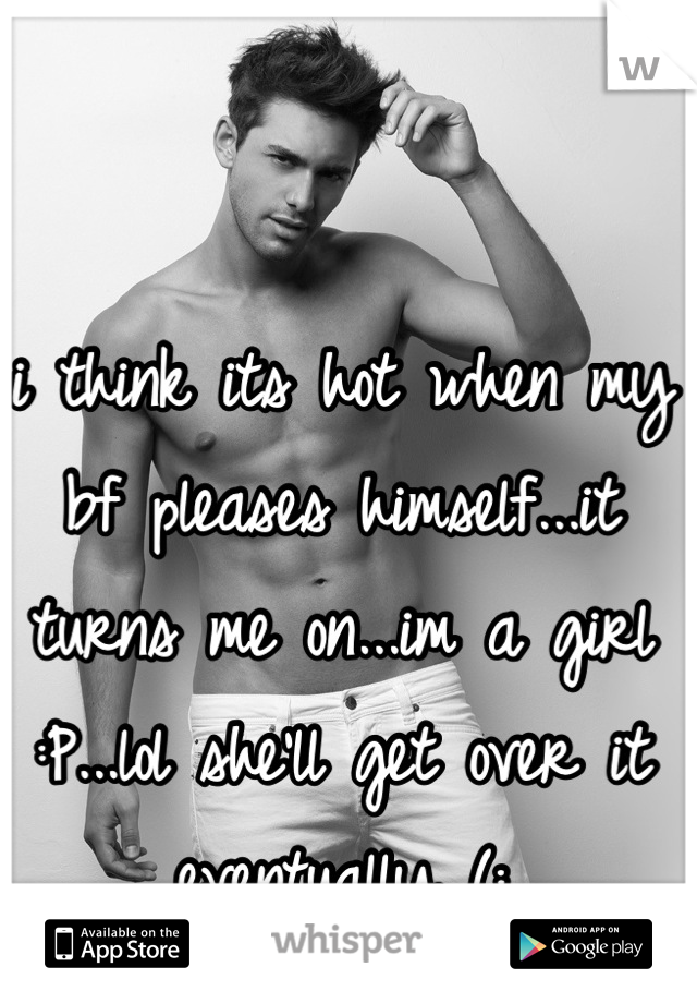 i think its hot when my bf pleases himself...it turns me on...im a girl :P...lol she'll get over it eventually (: