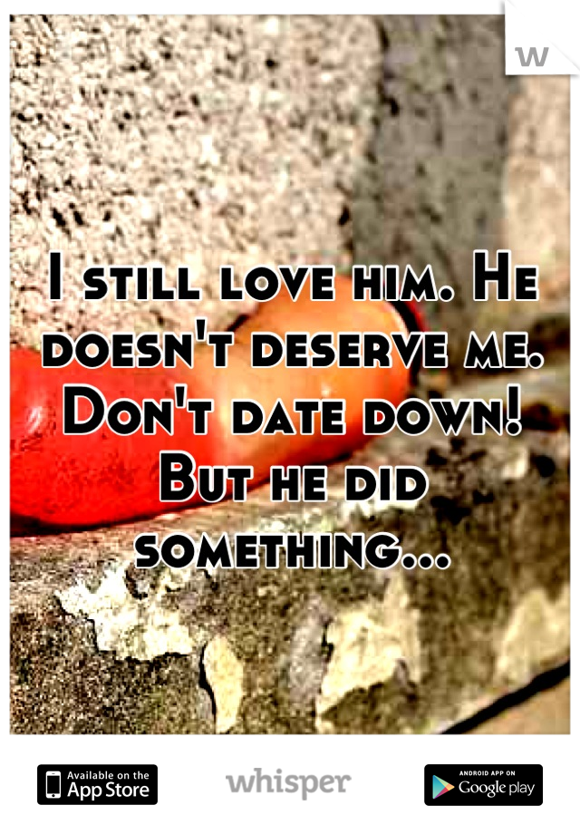 I still love him. He doesn't deserve me. Don't date down! But he did something...