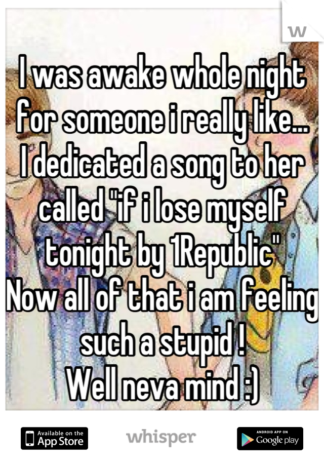 I was awake whole night for someone i really like...
I dedicated a song to her called "if i lose myself tonight by 1Republic"
Now all of that i am feeling such a stupid ! 
Well neva mind :)