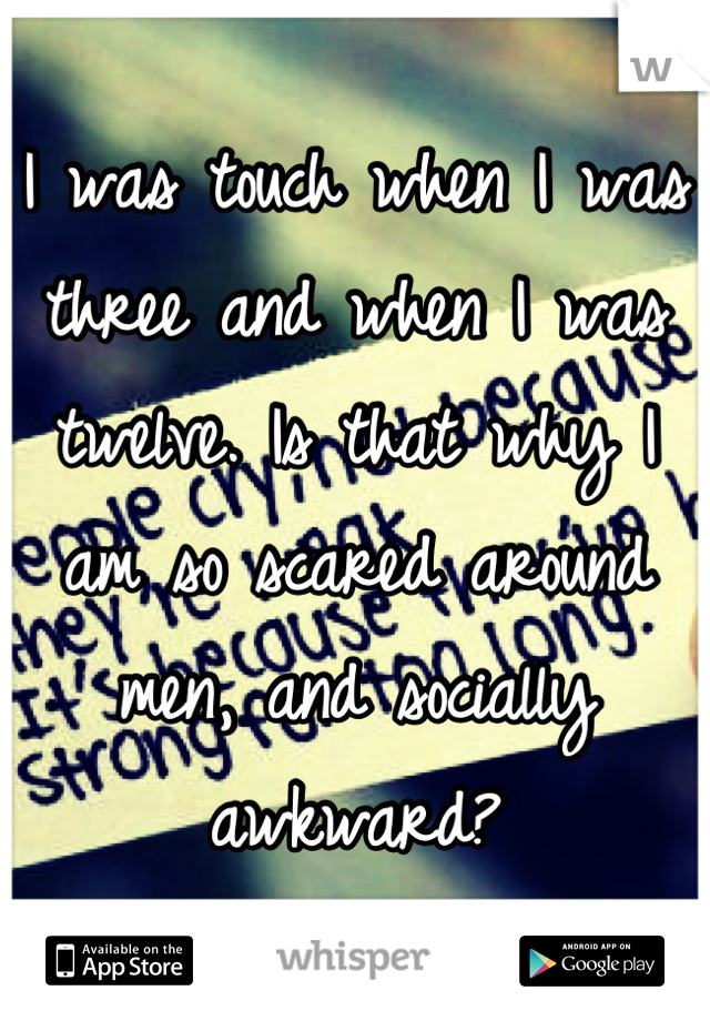 I was touch when I was three and when I was twelve. Is that why I am so scared around men, and socially awkward?