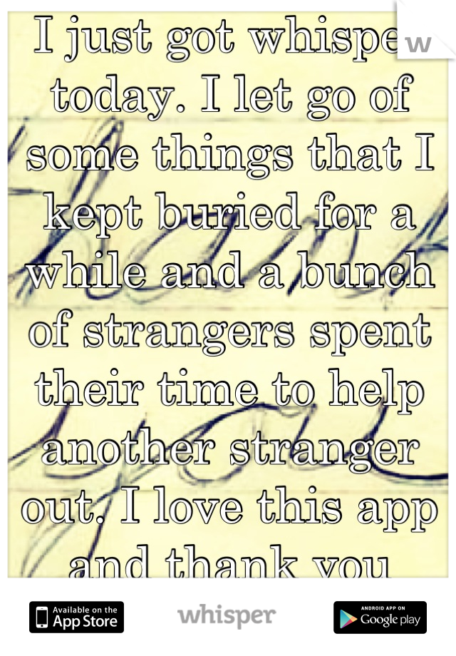 I just got whisper today. I let go of some things that I kept buried for a while and a bunch of strangers spent their time to help another stranger out. I love this app and thank you community. 