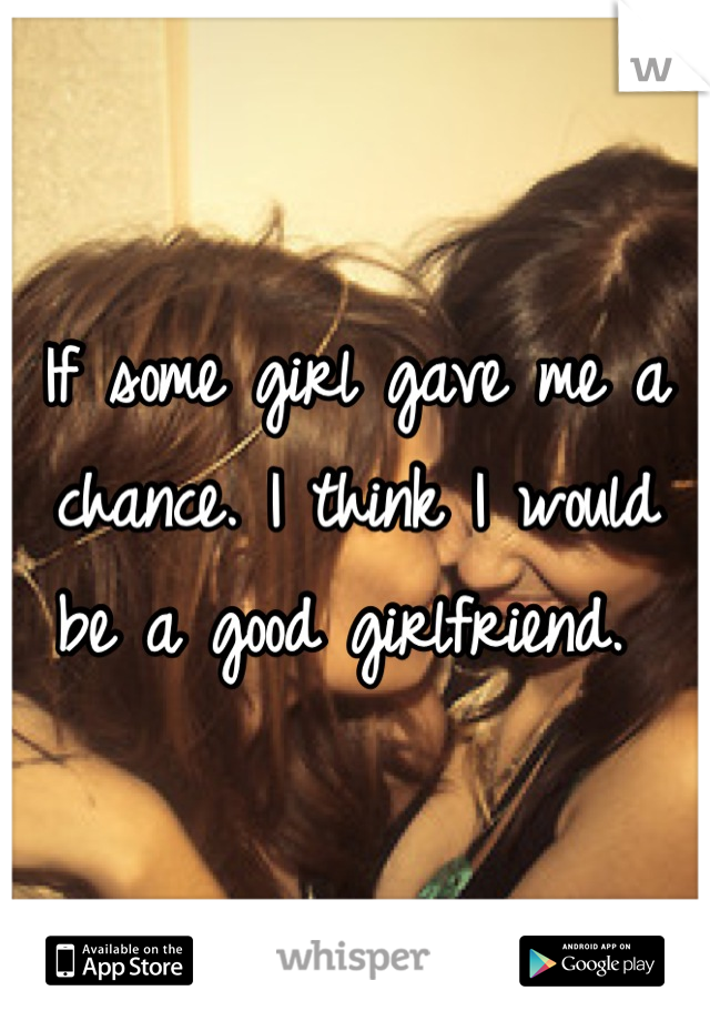 If some girl gave me a chance. I think I would be a good girlfriend. 