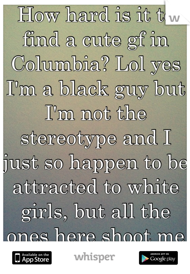How hard is it to find a cute gf in Columbia? Lol yes I'm a black guy but I'm not the stereotype and I just so happen to be attracted to white girls, but all the ones here shoot me down!
