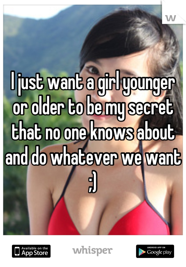 I just want a girl younger or older to be my secret that no one knows about and do whatever we want ;)