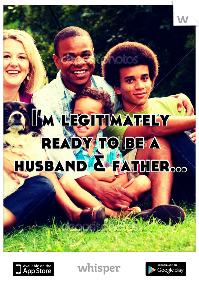 I'm legitimately ready to be a husband & father...