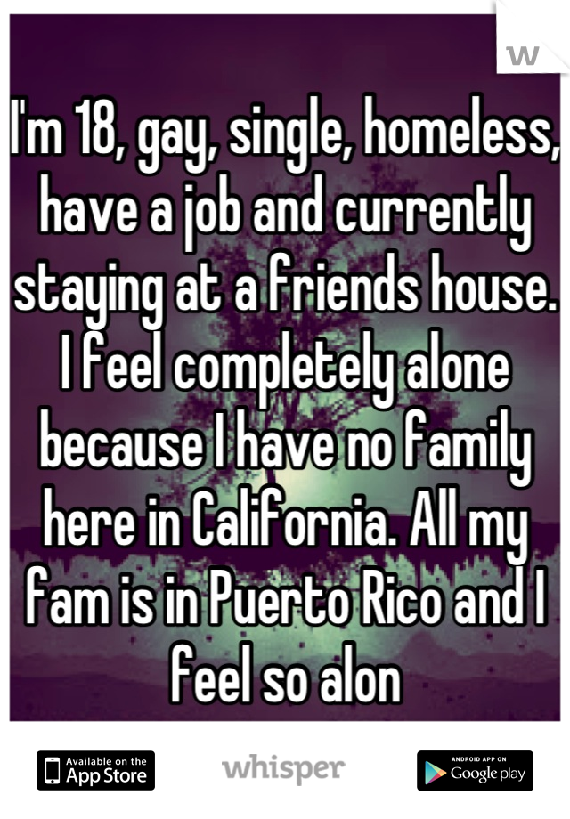 I'm 18, gay, single, homeless, have a job and currently staying at a friends house. I feel completely alone because I have no family here in California. All my fam is in Puerto Rico and I feel so alon