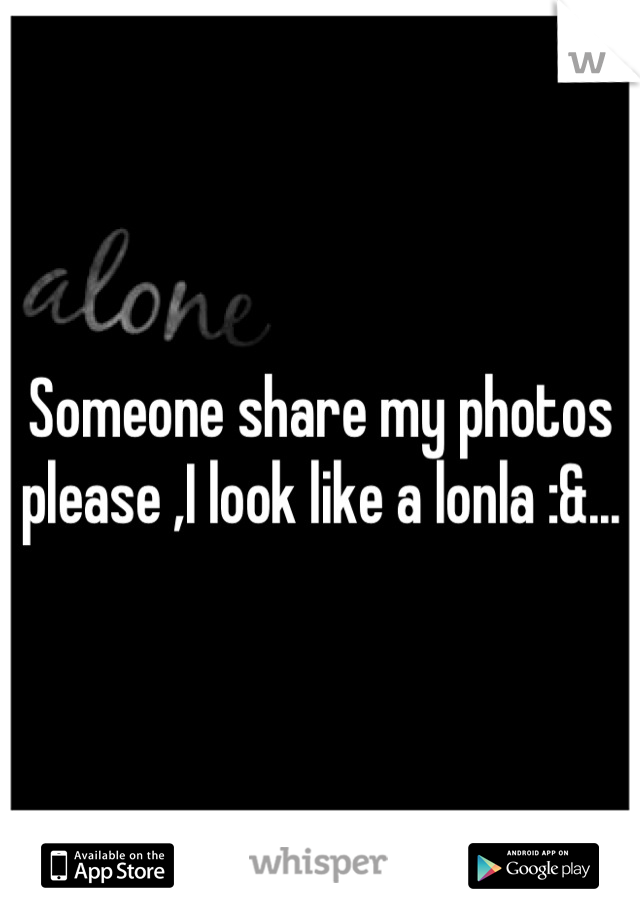 Someone share my photos please ,I look like a lonla :&...