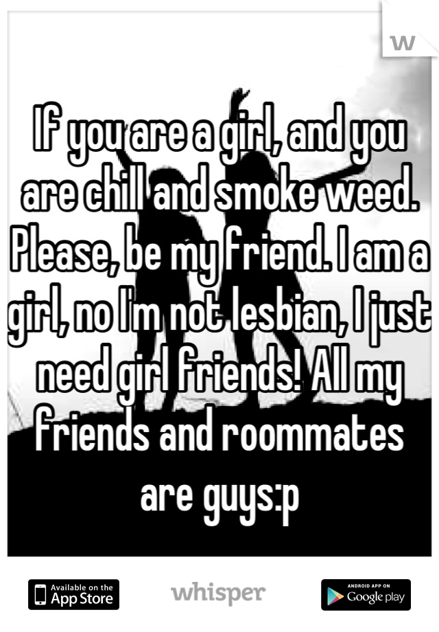 If you are a girl, and you are chill and smoke weed. Please, be my friend. I am a girl, no I'm not lesbian, I just need girl friends! All my friends and roommates are guys:p