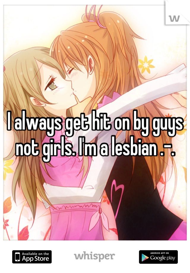 I always get hit on by guys not girls. I'm a lesbian .-.