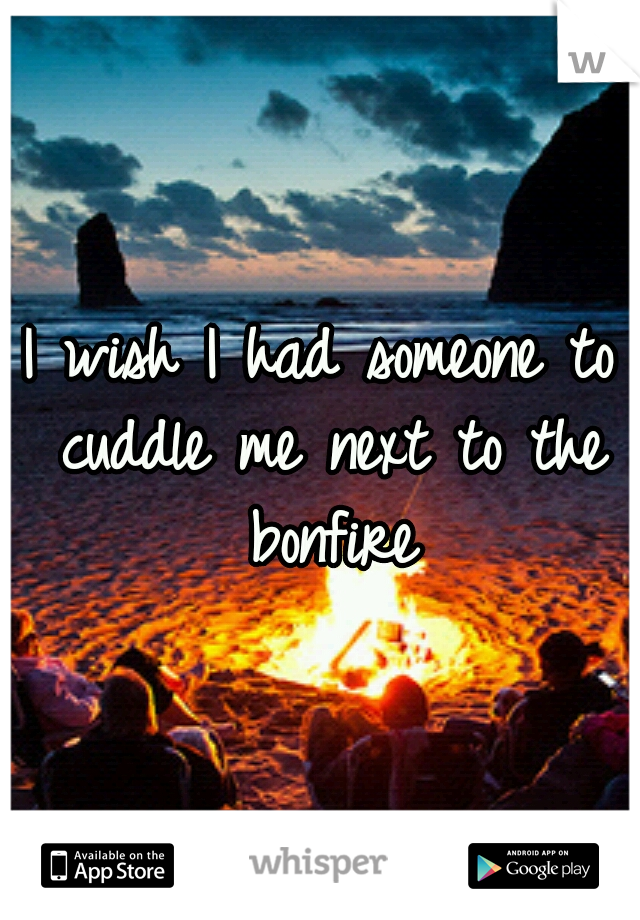 I wish I had someone to cuddle me next to the bonfire
