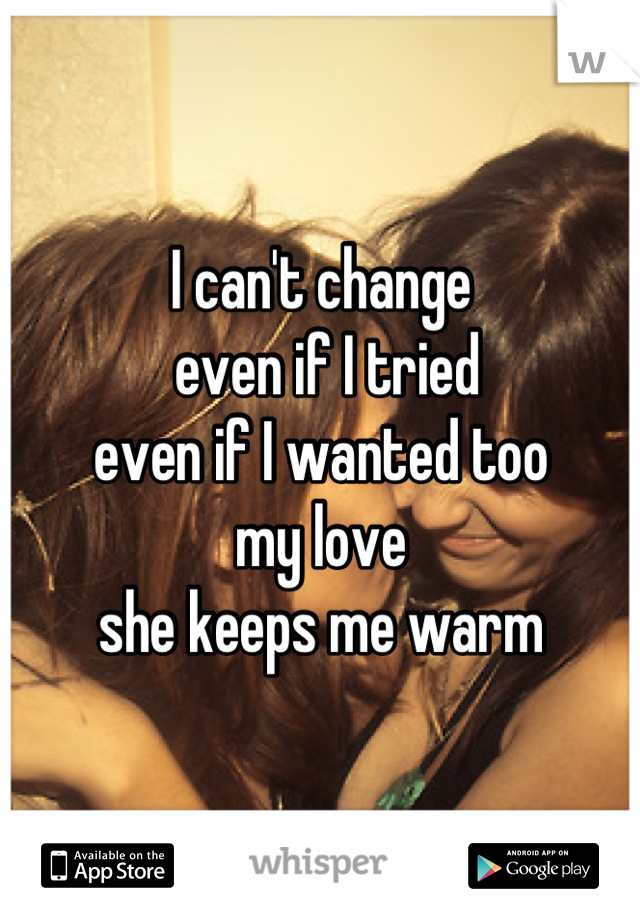 I can't change
 even if I tried
even if I wanted too 
my love 
she keeps me warm