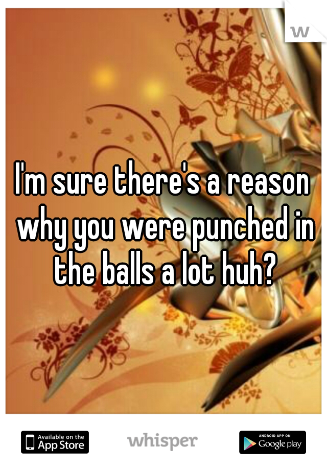 I'm sure there's a reason why you were punched in the balls a lot huh?