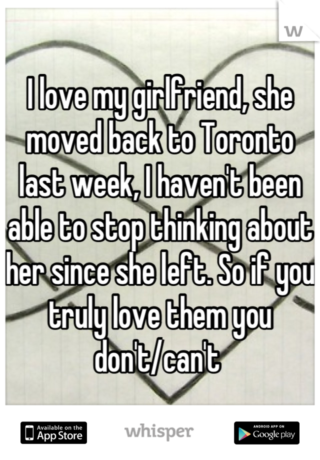 I love my girlfriend, she moved back to Toronto last week, I haven't been able to stop thinking about her since she left. So if you truly love them you don't/can't 
