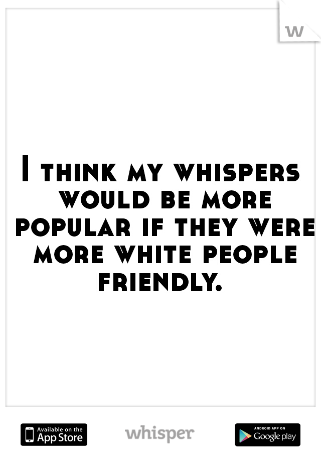 I think my whispers would be more popular if they were more white people friendly. 