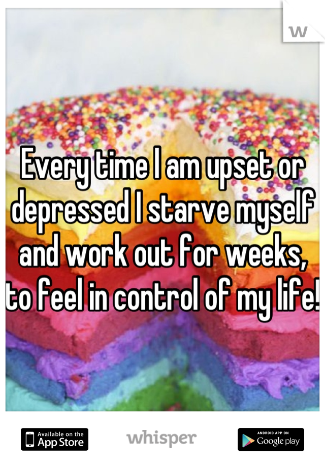 Every time I am upset or depressed I starve myself and work out for weeks, to feel in control of my life!