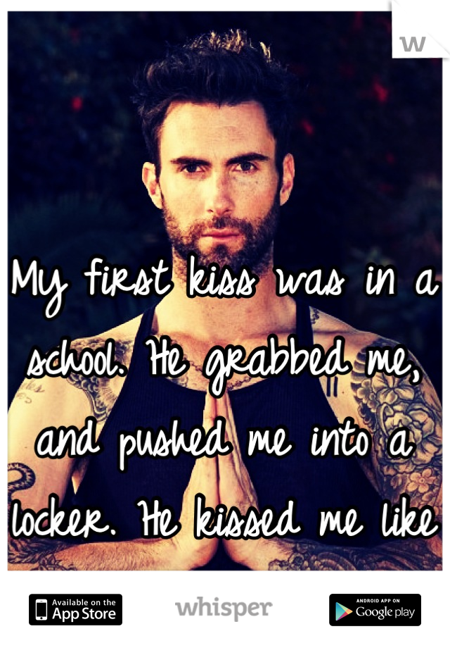 My first kiss was in a school. He grabbed me, and pushed me into a locker. He kissed me like no tomorrow. 