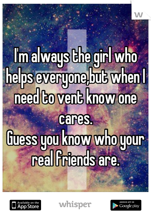I'm always the girl who helps everyone,but when I need to vent know one cares. 
Guess you know who your real friends are.