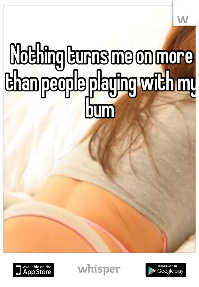 Nothing turns me on more than people playing with my bum 