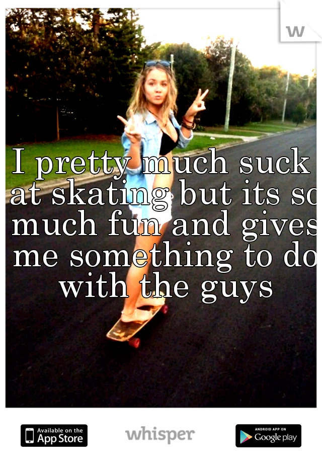 I pretty much suck at skating but its so much fun and gives me something to do with the guys