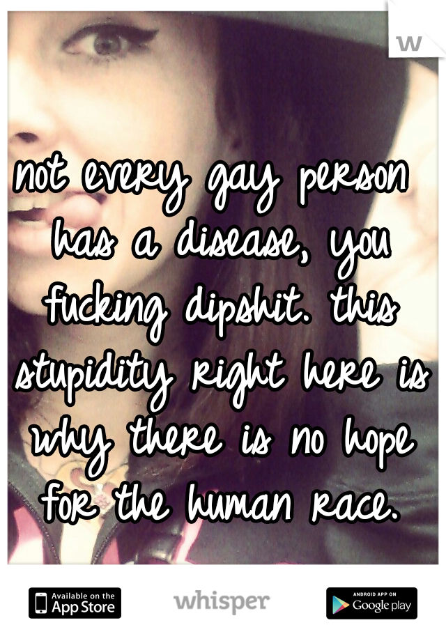 not every gay person has a disease, you fucking dipshit. this stupidity right here is why there is no hope for the human race.