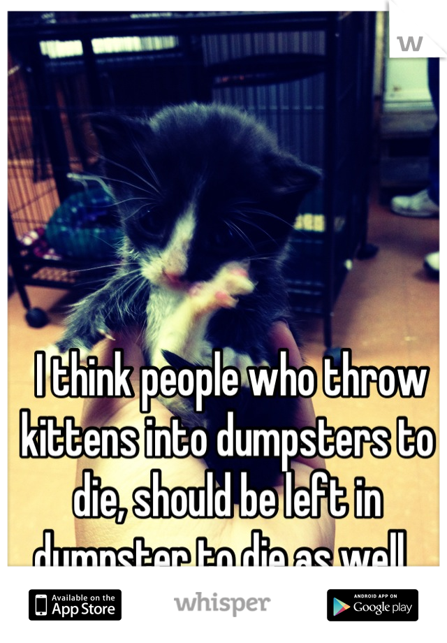  I think people who throw kittens into dumpsters to die, should be left in dumpster to die as well. 