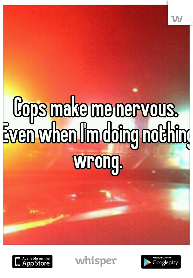 Cops make me nervous. Even when I'm doing nothing wrong.