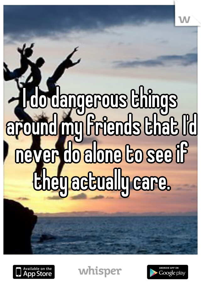 I do dangerous things around my friends that I'd never do alone to see if they actually care.