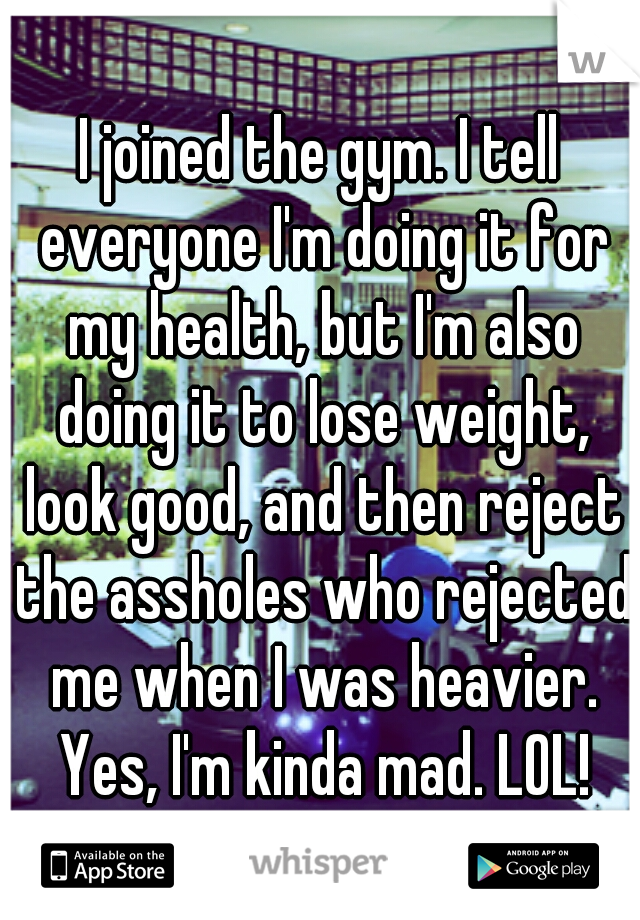 I joined the gym. I tell everyone I'm doing it for my health, but I'm also doing it to lose weight, look good, and then reject the assholes who rejected me when I was heavier. Yes, I'm kinda mad. LOL!