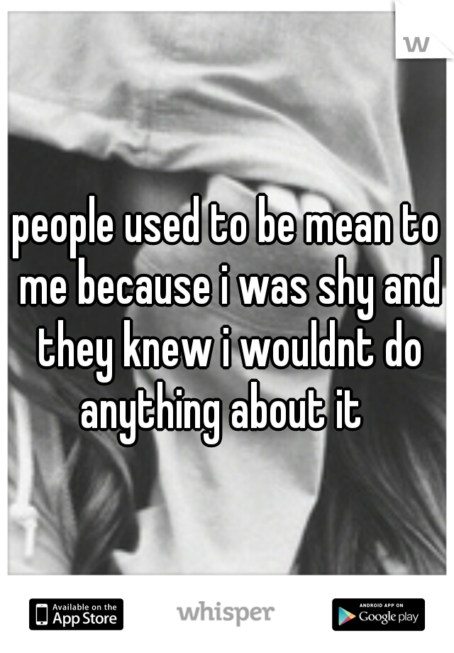people used to be mean to me because i was shy and they knew i wouldnt do anything about it  