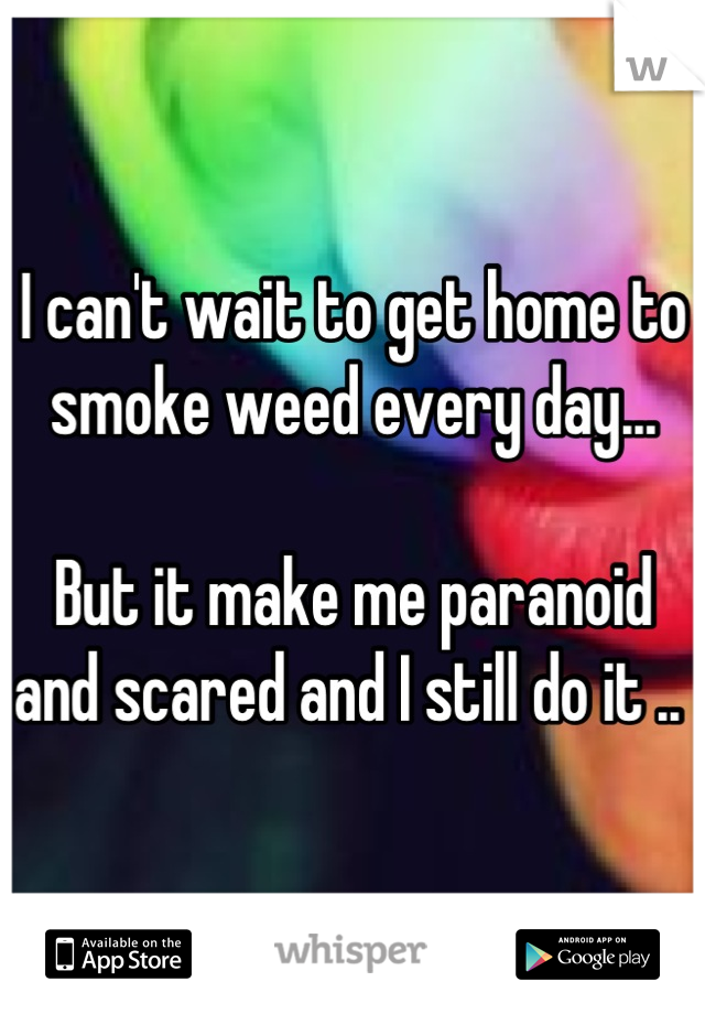I can't wait to get home to smoke weed every day...

But it make me paranoid and scared and I still do it .. 