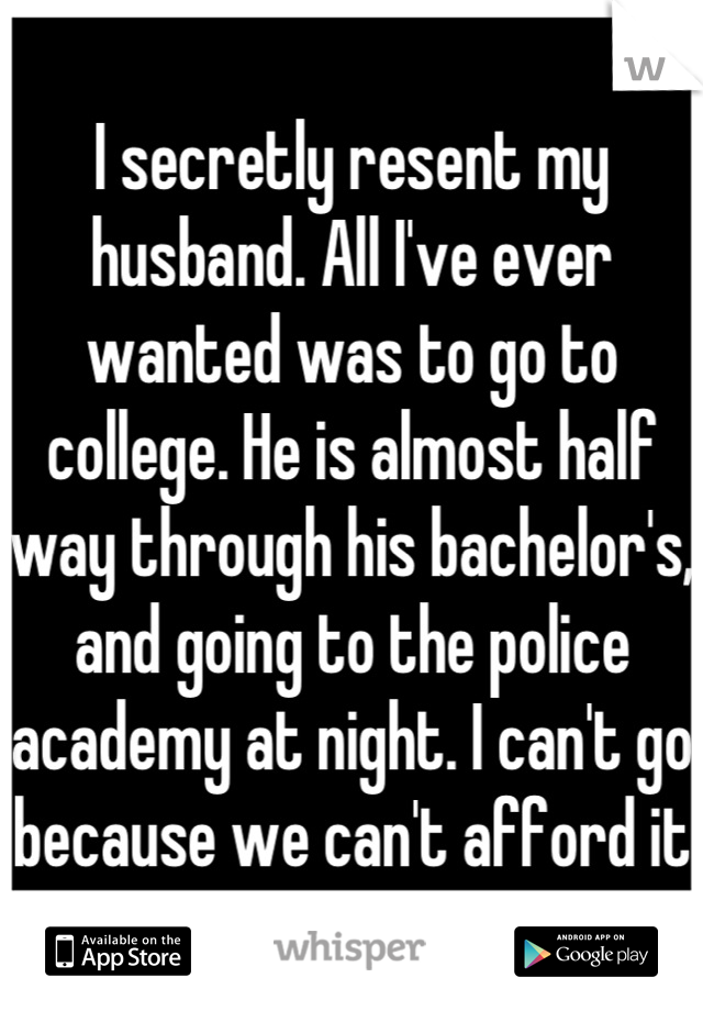 I secretly resent my husband. All I've ever wanted was to go to college. He is almost half way through his bachelor's, and going to the police academy at night. I can't go because we can't afford it