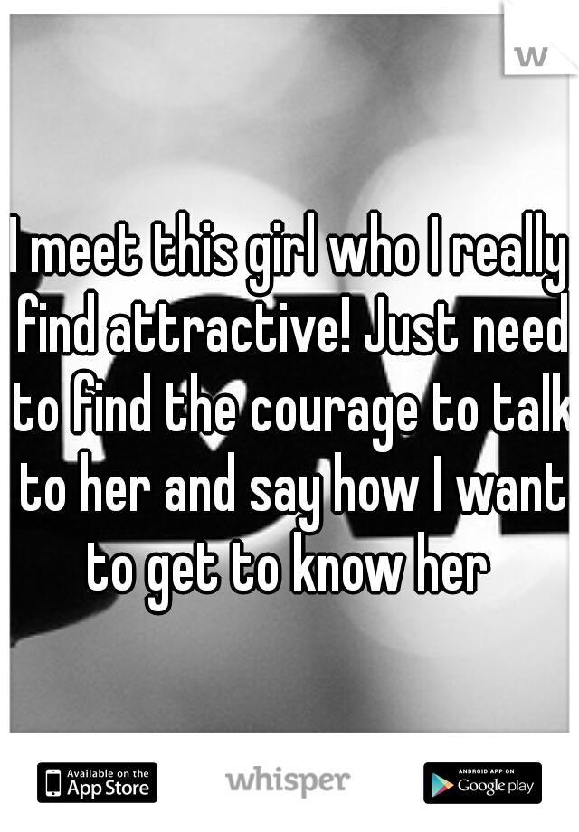 I meet this girl who I really find attractive! Just need to find the courage to talk to her and say how I want to get to know her 