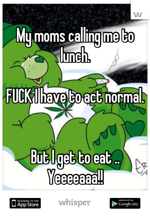 My moms calling me to lunch. 

FUCK I have to act normal. 


But I get to eat .. Yeeeeaaa!!