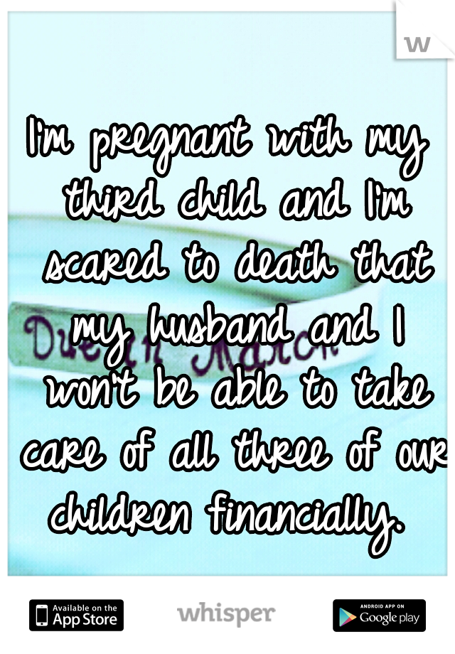 I'm pregnant with my third child and I'm scared to death that my husband and I won't be able to take care of all three of our children financially. 