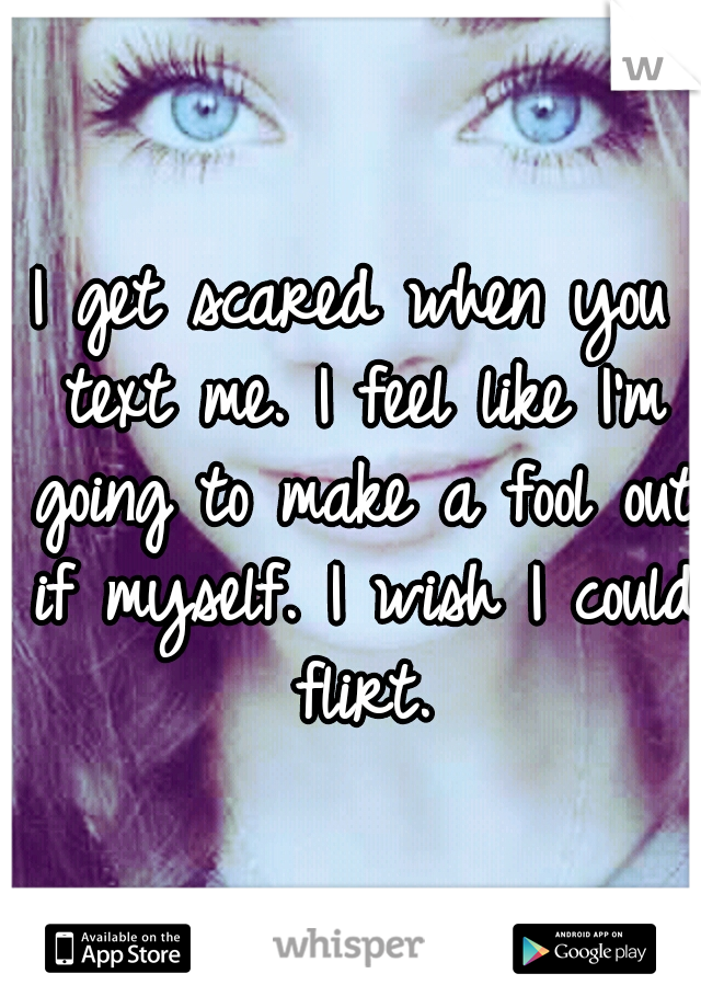 I get scared when you text me. I feel like I'm going to make a fool out if myself. I wish I could flirt.