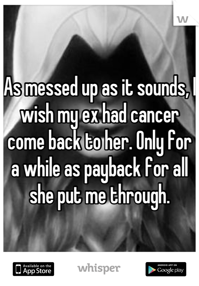 As messed up as it sounds, I wish my ex had cancer come back to her. Only for a while as payback for all she put me through.