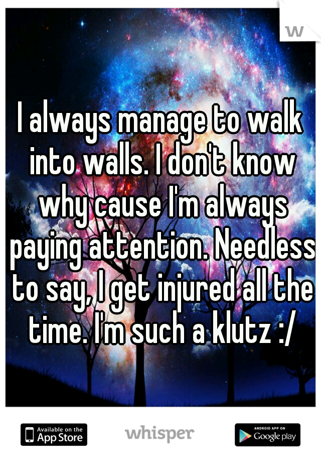 I always manage to walk into walls. I don't know why cause I'm always paying attention. Needless to say, I get injured all the time. I'm such a klutz :/