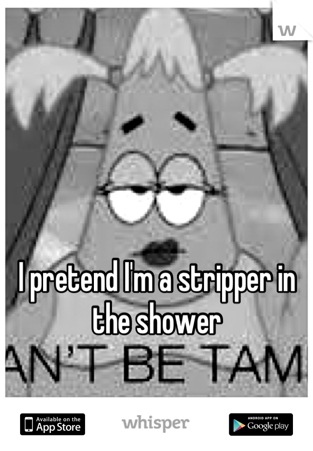 I pretend I'm a stripper in the shower