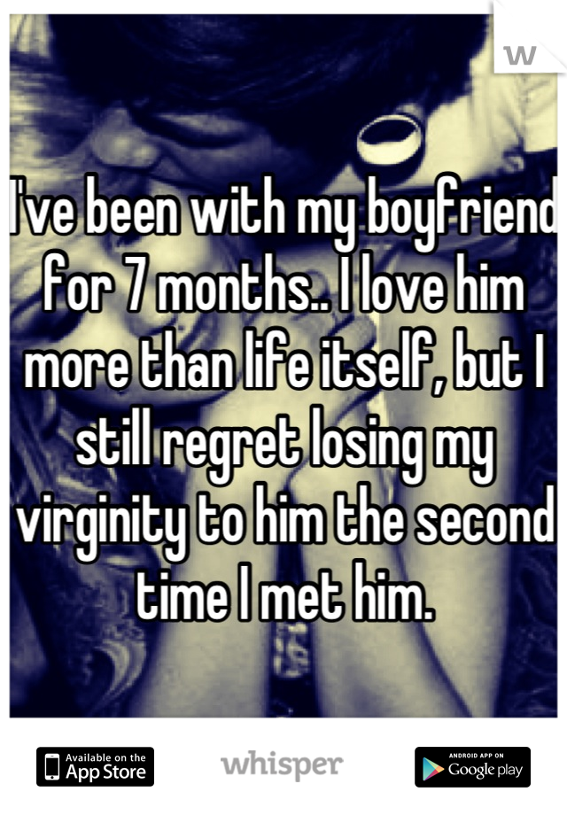 I've been with my boyfriend for 7 months.. I love him more than life itself, but I still regret losing my virginity to him the second time I met him.