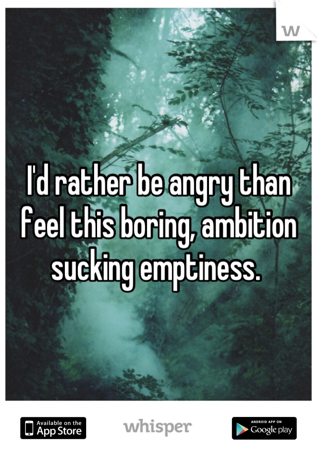 I'd rather be angry than feel this boring, ambition sucking emptiness. 